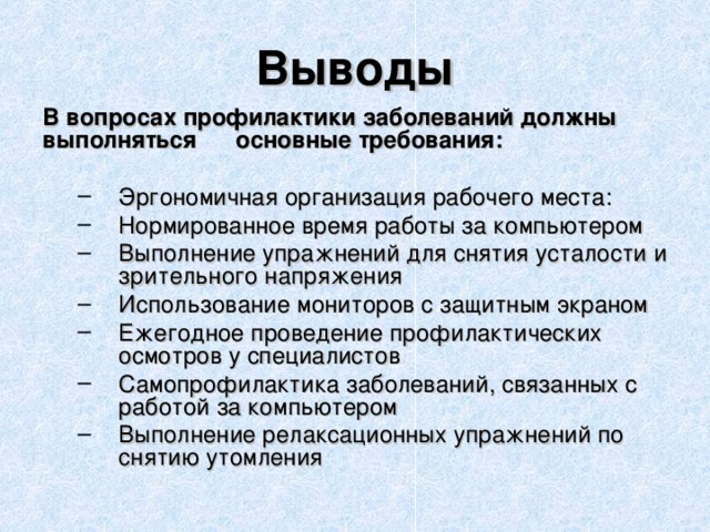 Выводы В вопросах профилактики заболеваний должны выполняться основные требования:  Эргономичная организация рабочего места: Нормированное время работы за компьютером Выполнение упражнений для снятия усталости и зрительного напряжения Использование мониторов с защитным экраном Ежегодное проведение профилактических осмотров у специалистов Самопрофилактика заболеваний, связанных с работой за компьютером Выполнение релаксационных упражнений по снятию утомления Эргономичная организация рабочего места: Нормированное время работы за компьютером Выполнение упражнений для снятия усталости и зрительного напряжения Использование мониторов с защитным экраном Ежегодное проведение профилактических осмотров у специалистов Самопрофилактика заболеваний, связанных с работой за компьютером Выполнение релаксационных упражнений по снятию утомления  