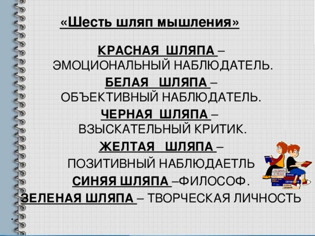 «Шесть шляп мышления» КРАСНАЯ ШЛЯПА –  ЭМОЦИОНАЛЬНЫЙ НАБЛЮДАТЕЛЬ. БЕЛАЯ ШЛЯПА –  ОБЪЕКТИВНЫЙ НАБЛЮДАТЕЛЬ. ЧЕРНАЯ ШЛЯПА –  ВЗЫСКАТЕЛЬНЫЙ КРИТИК. ЖЕЛТАЯ ШЛЯПА – ПОЗИТИВНЫЙ НАБЛЮДАЕТЛЬ СИНЯЯ ШЛЯПА –ФИЛОСОФ. ЗЕЛЕНАЯ ШЛЯПА – ТВОРЧЕСКАЯ ЛИЧНОСТЬ . 