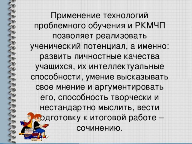 Применение технологий проблемного обучения и РКМЧП позволяет реализовать ученический потенциал, а именно: развить личностные качества учащихся, их интеллектуальные способности, умение высказывать свое мнение и аргументировать его, способность творчески и нестандартно мыслить, вести подготовку к итоговой работе – сочинению. 