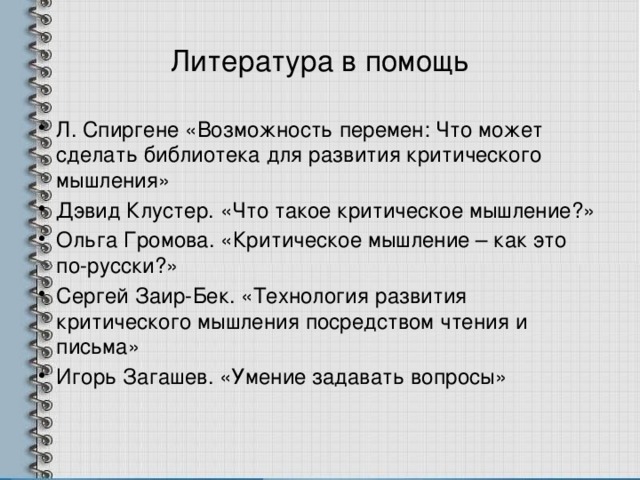 Литература в помощь Л. Спиргене «Возможность перемен: Что может сделать библиотека для развития критического мышления» Дэвид Клустер. «Что такое критическое мышление?» Ольга Громова. «Критическое мышление – как это по-русски?» Сергей Заир-Бек. «Технология развития критического мышления посредством чтения и письма» Игорь Загашев. «Умение задавать вопросы» 