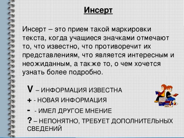 Инсерт Инсерт – это прием такой маркировки текста, когда учащиеся значками отмечают то, что известно, что противоречит их представлениям, что является интересным и неожиданным, а также то, о чем хочется узнать более подробно. V – ИНФОРМАЦИЯ ИЗВЕСТНА +  -  НОВАЯ ИНФОРМАЦИЯ - - ИМЕЛ ДРУГОЕ МНЕНИЕ ? – НЕПОНЯТНО, ТРЕБУЕТ ДОПОЛНИТЕЛЬНЫХ СВЕДЕНИЙ 