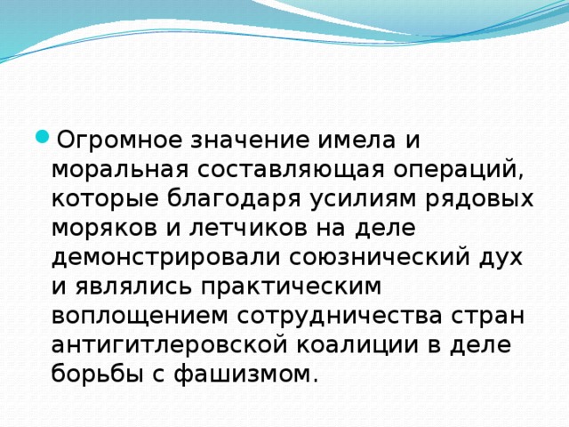 Огромное значение имела и моральная составляющая операций, которые благодаря усилиям рядовых моряков и летчиков на деле демонстрировали союзнический дух и являлись практическим воплощением сотрудничества стран антигитлеровской коалиции в деле борьбы с фашизмом. 