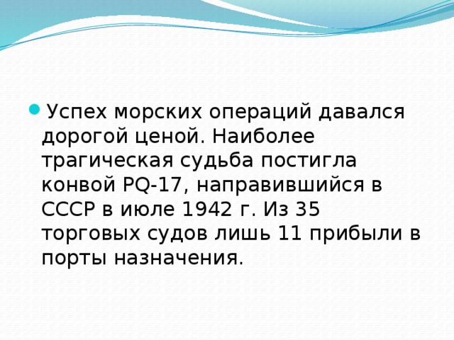 Успех морских операций давался дорогой ценой. Наиболее трагическая судьба постигла конвой PQ-17, направившийся в СССР в июле 1942 г. Из 35 торговых судов лишь 11 прибыли в порты назначения. 