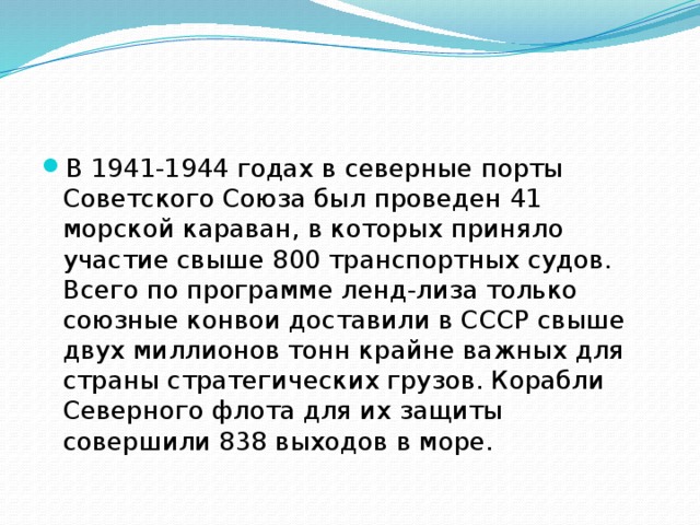 В 1941-1944 годах в северные порты Советского Союза был проведен 41 морской караван, в которых приняло участие свыше 800 транспортных судов. Всего по программе ленд-лиза только союзные конвои доставили в СССР свыше двух миллионов тонн крайне важных для страны стратегических грузов. Корабли Северного флота для их защиты совершили 838 выходов в море. 
