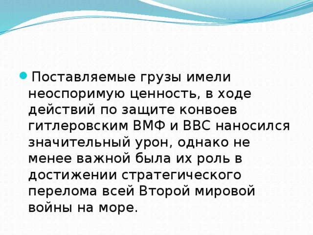 Поставляемые грузы имели неоспоримую ценность, в ходе действий по защите конвоев гитлеровским ВМФ и ВВС наносился значительный урон, однако не менее важной была их роль в достижении стратегического перелома всей Второй мировой войны на море. 