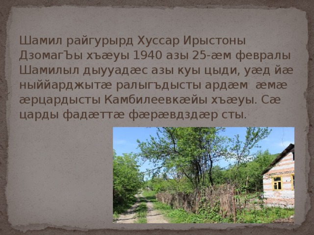 Шамил райгурырд Хуссар Ирыстоны ДзомагЪы хъæуы 1940 азы 25-æм февралы  Шамилыл дыууадæс азы куы цыди, уæд йæ ныййарджытæ ралыгъдысты ардæм æмæ æрцардысты Камбилеевкæйы хъæуы. Сæ царды фадæттæ фæрæвдздæр сты.   