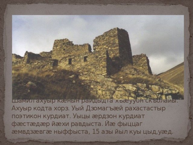 Шамил ахуыр кæнын райдыдта хъæууон скъолайы. Ахуыр кодта хорз. Уый Дзомагъæй рахастастыр поэтикон курдиат. Уыцы æрдзон курдиат фæстæдæр йæхи равдыста. Йæ фыццаг æмвдзæвгæ ныффыста, 15 азы йыл куы цыд,уæд. 