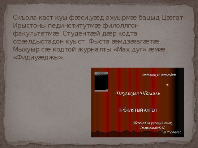 Скъола каст куы фæси,уæд ахуырмæ бацыд Цæгат-Ирыстоны пединститутмæ филоллгон факультетмæ. Студентæй дæр кодта сфæлдыстадон куыст. Фыста æмдзæвгæтæ. Мыхуыр сæ кодтой журналты «Мах дуг» æмæ «Фидиуæджы». 