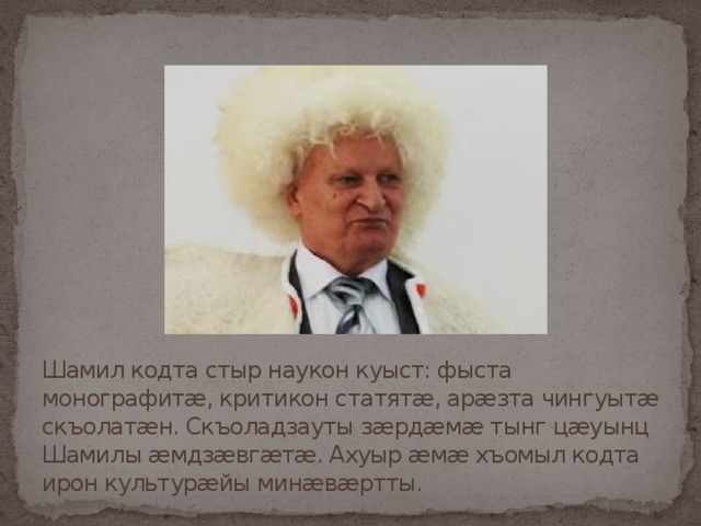 Шамил кодта стыр наукон куыст: фыста монографитæ, критикон статятæ, арæзта чингуытæ скъолатæн. Скъоладзауты зæрдæмæ тынг цæуынц Шамилы æмдзæвгæтæ. Ахуыр æмæ хъомыл кодта ирон культурæйы минæвæртты. 