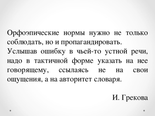 Орфоэпические нормы нужно не только соблюдать, но и пропагандировать. Услышав ошибку в чьей-то устной речи, надо в тактичной форме указать на нее говорящему, ссылаясь не на свои ощущения, а на авторитет словаря.  И. Грекова