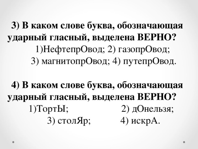 3) В каком слове буква, обозначающая ударный гласный, выделена ВЕРНО? НефтепрОвод; 2) газопрОвод; 3) магнитопрОвод; 4) путепрОвод. 4) В каком слове буква, обозначающая ударный гласный, выделена ВЕРНО? ТортЫ;  2) дОнельзя; 3) столЯр; 4) искрА.