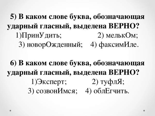 5) В каком слове буква, обозначающая ударный гласный, выделена ВЕРНО? ПринУдить;  2) мелькОм; 3) новорОжденный; 4) факсимИле. 6)  В каком слове буква, обозначающая ударный гласный, выделена ВЕРНО? Эксперт; 2) туфлЯ; 3) созвонИмся; 4) облЕгчить.