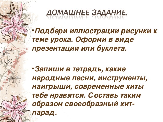 Подбери иллюстрации рисунки к теме урока. Оформи в виде презентации или буклета.  Запиши в тетрадь, какие народные песни, инструменты, наигрыши, современные хиты тебе нравятся. Составь таким образом своеобразный хит-парад. 