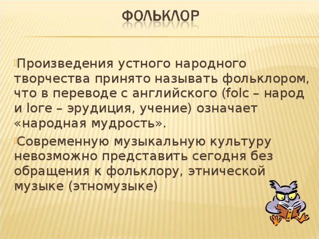 Произведения устного народного творчества принято называть фольклором, что в переводе с английского (folс – народ и loге – эрудиция, учение) означает «народная мудрость». Современную музыкальную культуру невозможно представить сегодня без обращения к фольклору, этнической музыке (этномузыке) 