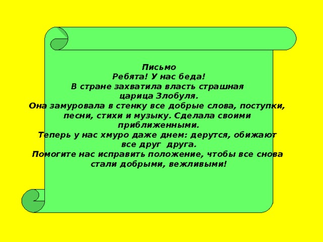 Письмо Ребята! У нас беда! В стране захватила власть страшная царица Злобуля. Она замуровала в стенку все добрые слова, поступки, песни, стихи и музыку. Сделала своими приближенными. Теперь у нас хмуро даже днем: дерутся, обижают все друг друга. Помогите нас исправить положение, чтобы все снова стали добрыми, вежливыми!  
