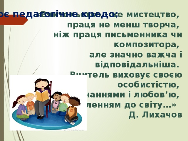  «Вчительство – це мистецтво, праця не менш творча, ніж праця письменника чи композитора, але значно важча і відповідальніша. Вчитель виховує своєю особистістю, своїми знаннями і любов’ю, своїм ставленням до світу…» Д. Лихачов Моє педагогічне кредо: 