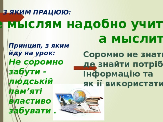 ДЕВІЗ, З ЯКИМ ПРАЦЮЮ: «Не мыслям надобно учить,  а мыслить» Принцип, з яким йду на урок: Не соромно забути - людській пам’яті властиво забувати . Соромно не знати, де знайти потрібну Інформацію та як її використати 