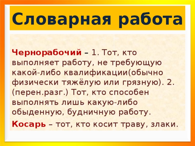 Словарная работа  Чернорабочий – 1. Тот, кто выполняет работу, не требующую какой-либо квалификации(обычно физически тяжёлую или грязную). 2. (перен.разг.) Тот, кто способен выполнять лишь какую-либо обыденную, будничную работу. Косарь – тот, кто косит траву, злаки. 