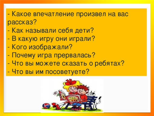 - Какое впечатление произвел на вас рассказ? - Как называли себя дети? - В какую игру они играли? - Кого изображали? - Почему игра прервалась? - Что вы можете сказать о ребятах? - Что вы им посоветуете? 