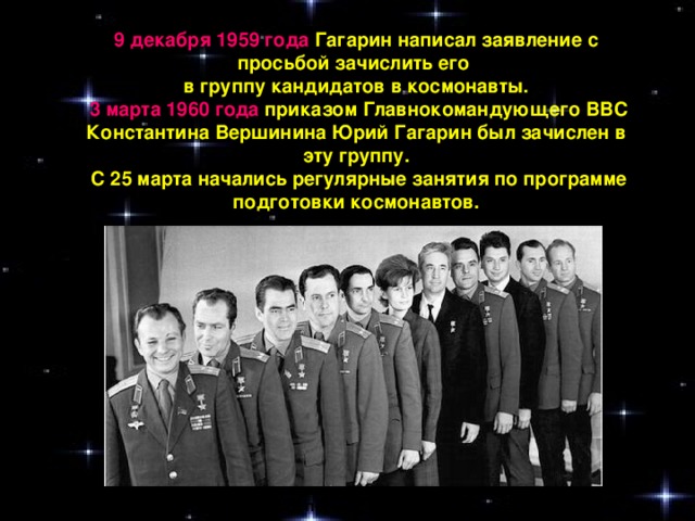 9 декабря 1959 года Гагарин написал заявление с просьбой зачислить его в группу кандидатов в космонавты.  3 марта 1960 года приказом Главнокомандующего ВВС Константина Вершинина Юрий Гагарин был зачислен в эту группу.  С 25 марта начались регулярные занятия по программе подготовки космонавтов. Отряд первых космонавтов