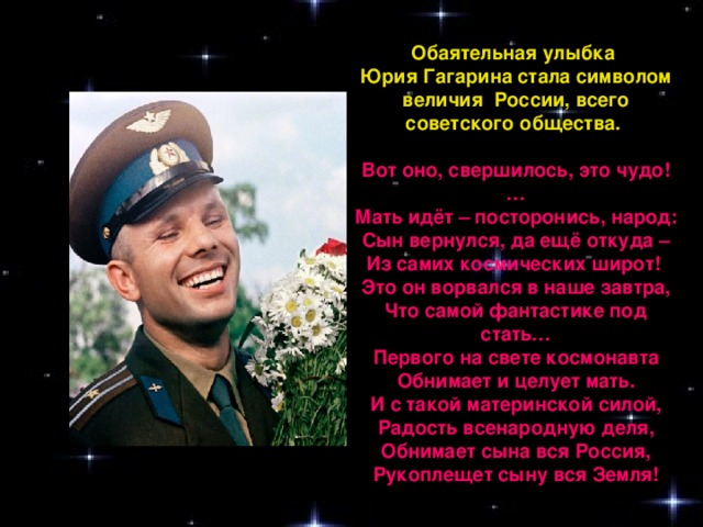 Обаятельная улыбка Юрия Гагарина стала символом величия  России, всего советского общества.   Вот оно, свершилось, это чудо!… Мать идёт – посторонись, народ:  Сын вернулся, да ещё откуда –  Из самих космических широт! Это он ворвался в наше завтра,  Что самой фантастике под стать…  Первого на свете космонавта  Обнимает и целует мать. И с такой материнской силой,  Радость всенародную деля,  Обнимает сына вся Россия,  Рукоплещет сыну вся Земля!