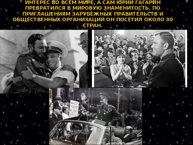 ПЕРВЫЙ КОСМИЧЕСКИЙ ПОЛЁТ ВЫЗВАЛ БОЛЬШОЙ ИНТЕРЕС ВО ВСЁМ МИРЕ, А САМ ЮРИЙ ГАГАРИН ПРЕВРАТИЛСЯ В МИРОВУЮ ЗНАМЕНИТОСТЬ. ПО ПРИГЛАШЕНИЯМ ЗАРУБЕЖНЫХ ПРАВИТЕЛЬСТВ И ОБЩЕСТВЕННЫХ ОРГАНИЗАЦИЙ ОН ПОСЕТИЛ ОКОЛО 30 СТРАН.