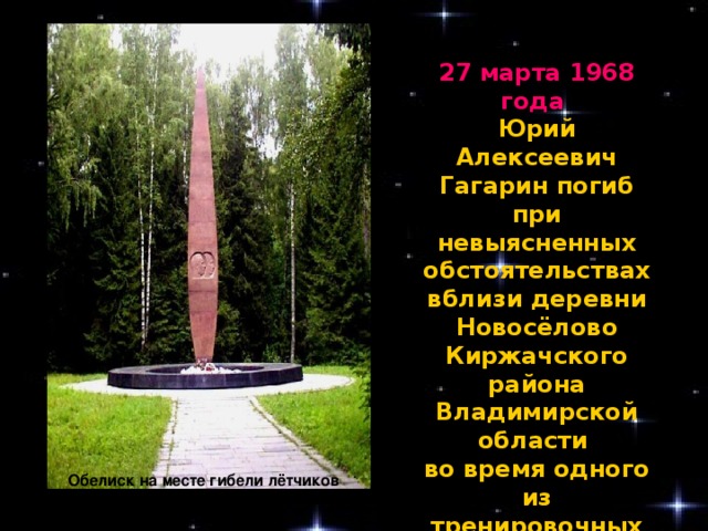 27 марта 1968 года Юрий Алексеевич Гагарин погиб при невыясненных обстоятельствах вблизи деревни Новосёлово Киржачского района Владимирской области во время одного из тренировочных полётов вместе с военным лётчиком В. С. Серёгиным. Обелиск на месте гибели лётчиков