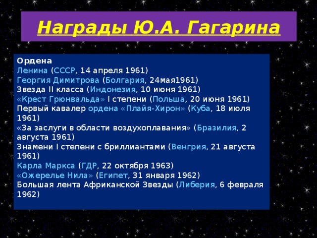 Награды Ю.А. Гагарина Ордена Ленина ( СССР , 14 апреля 1961) Георгия Димитрова ( Болгария , 24мая1961) Звезда II класса ( Индонезия , 10 июня 1961) «Крест Грюнвальда » I степени ( Польша , 20 июня 1961) Первый кавалер ордена « Плайя-Хирон » ( Куба , 18 июля 1961) «За заслуги в области воздухоплавания» ( Бразилия , 2 августа 1961) Знамени I степени с бриллиантами ( Венгрия , 21 августа 1961) Карла Маркса ( ГДР , 22 октября 1963) «Ожерелье Нила» ( Египет , 31 января 1962) Большая лента Африканской Звезды ( Либерия , 6 февраля 1962)