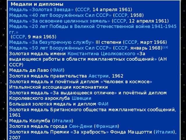 Медали и дипломы Медаль «Золотая Звезда» ( СССР , 14 апреля 1961) Медаль «40 лет Вооружённых Сил СССР» ( СССР , 1958) Медаль «За освоение целинных земель» ( СССР , 12 апреля 1961) Медаль «20 лет Победы в Великой Отечественной войне 1941-1945 гг.» ( СССР , 9 мая 1965) Медаль «За безупречную службу» III степени ( СССР , март 1966) Медаль «50 лет Вооружённых Сил СССР» ( СССР , январь 1968) [19] Золотая медаль имени Константина Циолковского «3а выдающиеся работы в области межпланетных сообщений» (АН СССР) Медаль де Лаво ( ФАИ ) Золотая медаль правительства Австрии , 1962 Золотая медаль и почётный диплом «Человек в космосе» Итальянской ассоциации космонавтики Золотая медаль «За выдающееся отличие» и почётный диплом Королевского аэроклуба Швеции Большая золотая медаль и диплом ФАИ Золотая медаль Британского общества межпланетных сообщений, 1961 Медаль Колумба ( Италия ) Золотая медаль города Сен-Дени ( Франция ) Золотая медаль Премии «За храбрость» Фонда Маццотти ( Италия ), 2007 и другие.