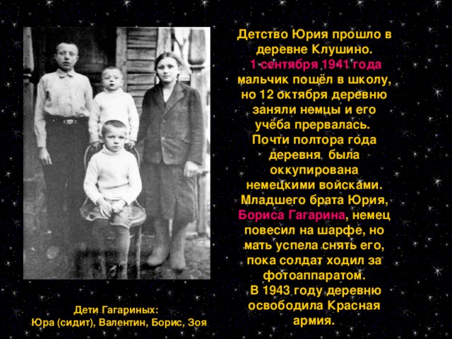 Детство Юрия прошло в деревне Клушино.  1 сентября 1941 года мальчик пошёл в школу, но 12 октября деревню заняли немцы и его учёба прервалась. Почти полтора года деревня была оккупирована немецкими войсками. Младшего брата Юрия, Бориса Гагарина , немец повесил на шарфе, но мать успела снять его, пока солдат ходил за фотоаппаратом.  В 1943 году деревню освободила Красная армия.  Дети Гагариных:  Юра (сидит), Валентин, Борис, Зоя