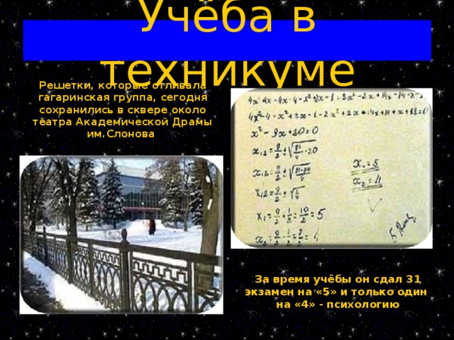 Учёба в техникуме Решетки, которые отливала гагаринская группа, сегодня сохранились в сквере около театра Академической Драмы им.Слонова За время учёбы он сдал 31 экзамен на «5» и только один на «4» - психологию