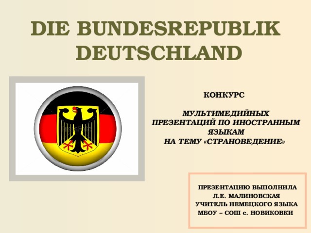 DIE BUNDESREPUBLIK  DEUTSCHLAND КОНКУРС  МУЛЬТИМЕДИЙНЫХ ПРЕЗЕНТАЦИЙ ПО ИНОСТРАННЫМ ЯЗЫКАМ НА ТЕМУ «СТРАНОВЕДЕНИЕ»  ПРЕЗЕНТАЦИЮ ВЫПОЛНИЛА Л.Е. МАЛИНОВСКАЯ УЧИТЕЛЬ НЕМЕЦКОГО ЯЗЫКА МБОУ – СОШ с. НОВИКОВКИ  