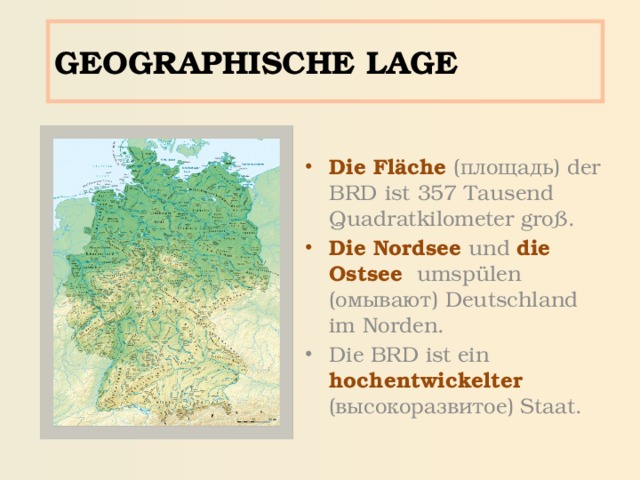 GEOGRAPHISCHE LAGE Die Fläche (площадь) der BRD  ist  357  Tausend Quadratkilometer groß. Die Nordsee  und  die  Ostsee  umspülen (омывают) Deutschland im Norden. Die BRD ist ein hochentwickelter  (высокоразвитое) Staat. 