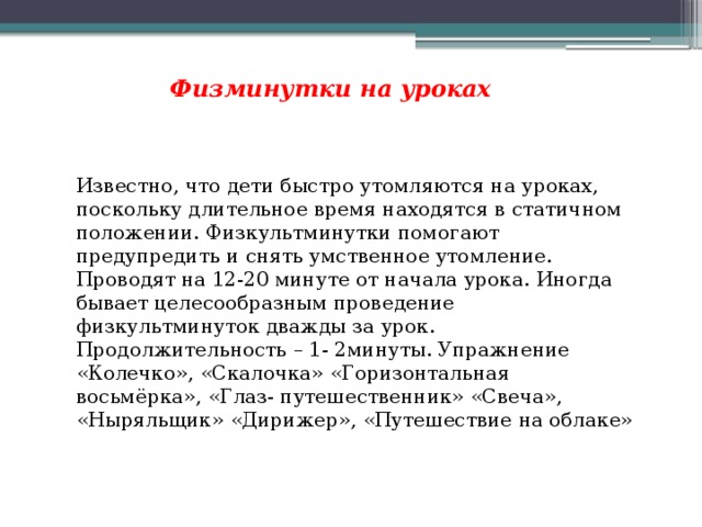 Физминутки на уроках Известно, что дети быстро утомляются на уроках, поскольку длительное время находятся в статичном положении. Физкультминутки помогают предупредить и снять умственное утомление. Проводят на 12-20 минуте от начала урока. Иногда бывает целесообразным проведение физкультминуток дважды за урок. Продолжительность – 1- 2минуты. Упражнение «Колечко», «Скалочка» «Горизонтальная восьмёрка», «Глаз- путешественник» «Свеча», «Ныряльщик» «Дирижер», «Путешествие на облаке» 