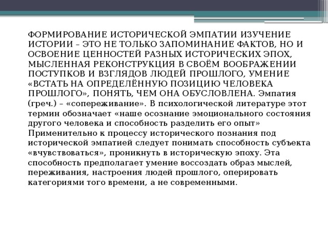 ФОРМИРОВАНИЕ ИСТОРИЧЕСКОЙ ЭМПАТИИ ИЗУЧЕНИЕ ИСТОРИИ – ЭТО НЕ ТОЛЬКО ЗАПОМИНАНИЕ ФАКТОВ, НО И ОСВОЕНИЕ ЦЕННОСТЕЙ РАЗНЫХ ИСТОРИЧЕСКИХ ЭПОХ, МЫСЛЕННАЯ РЕКОНСТРУКЦИЯ В СВОЁМ ВООБРАЖЕНИИ ПОСТУПКОВ И ВЗГЛЯДОВ ЛЮДЕЙ ПРОШЛОГО, УМЕНИЕ «ВСТАТЬ НА ОПРЕДЕЛЁННУЮ ПОЗИЦИЮ ЧЕЛОВЕКА ПРОШЛОГО», ПОНЯТЬ, ЧЕМ ОНА ОБУСЛОВЛЕНА. Эмпатия (греч.) – «сопереживание». В психологической литературе этот термин обозначает «наше осознание эмоционального состояния другого человека и способность разделить его опыт» Применительно к процессу исторического познания под исторической эмпатией следует понимать способность субъекта «вчувствоваться», проникнуть в историческую эпоху. Эта способность предполагает умение воссоздать образ мыслей, переживания, настроения людей прошлого, оперировать категориями того времени, а не современными. 