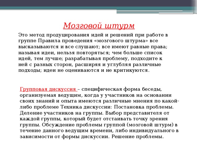 Мозговой штурм Это метод продуцирования идей и решений при работе в группе Правила проведения «мозгового штурма» все высказываются и все слушают; все имеют равные права; называя идеи, нельзя повторяться; чем больше список идей, тем лучше; разрабатывая проблему, подходите к ней с разных сторон, расширяя и углубляя различные подходы; идеи не оцениваются и не критикуются. Групповая дискуссия – специфическая форма беседы, организуемая ведущим, когда у участников на основании своих знаний и опыта имеются различные мнения по какой-либо проблеме Техника дискуссии: Постановка проблемы. Деление участников на группы. Выбор представителя от каждой группы, который будет отстаивать точку зрения группы. Обсуждение проблемы группой (мозговой штурм) в течение данного ведущим времени, либо индивидуального в зависимости от формы дискуссии. Решение проблемы. 