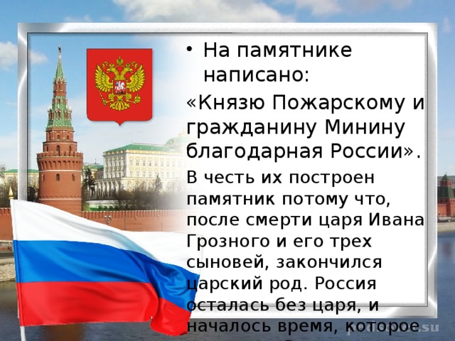 На памятнике написано: «Князю Пожарскому и гражданину Минину благодарная России». В честь их построен памятник потому что, после смерти царя Ивана Грозного и его трех сыновей, закончился царский род. Россия осталась без царя, и началось время, которое в истории России называется «Смутное время». 