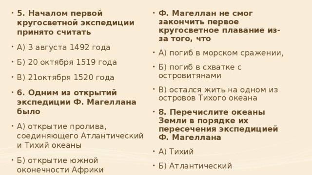 Ф. Магеллан не смог закончить первое кругосветное плавание из-за того, что А) погиб в морском сражении, Б) погиб в схватке с островитянами В) остался жить на одном из островов Тихого океана 8. Перечислите океаны Земли в порядке их пересечения экспедицией Ф. Магеллана А) Тихий Б) Атлантический В) Индийский 5. Началом первой кругосветной экспедиции принято считать А) 3 августа 1492 года Б) 20 октября 1519 года В) 21октября 1520 года 6. Одним из открытий экспедиции Ф. Магеллана было А) открытие пролива, соединяющего Атлантический и Тихий океаны Б) открытие южной оконечности Африки В) открытие морского пути в Индию 