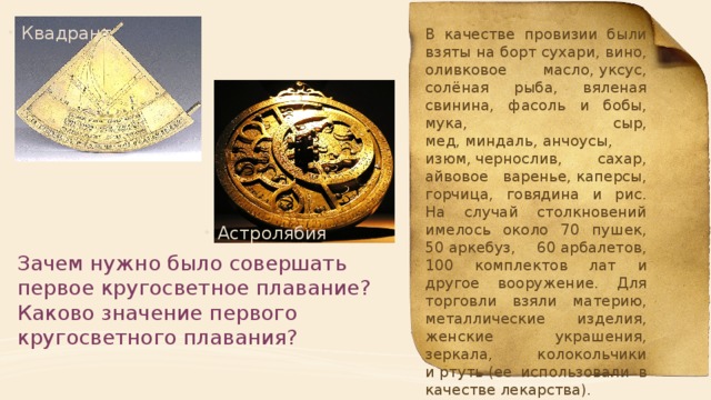 Квадрант В качестве провизии были взяты на борт сухари, вино, оливковое масло, уксус, солёная рыба, вяленая свинина, фасоль и бобы, мука, сыр, мед, миндаль, анчоусы, изюм, чернослив, сахар, айвовое варенье, каперсы, горчица, говядина и рис. На случай столкновений имелось около 70 пушек, 50 аркебуз, 60 арбалетов, 100 комплектов лат и другое вооружение. Для торговли взяли материю, металлические изделия, женские украшения, зеркала, колокольчики и ртуть (ее использовали в качестве лекарства). Экспедиция обошлась более чем в 8 миллионов мараведи Астролябия Зачем нужно было совершать первое кругосветное плавание? Каково значение первого кругосветного плавания? 