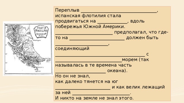 Переплыв _________________________________, испанская флотилия стала продвигаться на _____________, вдоль побережья Южной Америки. _________________________ предполагал, что где-то на ________________________ должен быть _______________________, соединяющий _______________________________________ с _____________________________морем (так называлась в те времена часть ______________________ океана). Но он не знал, как далеко тянется на юг ________________________ и как велик лежащий за ней _________________________. И никто на земле не знал этого. 