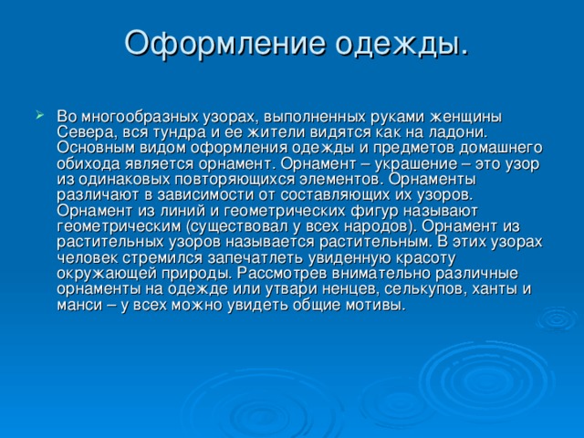  Оформление одежды.     Во многообразных узорах, выполненных руками женщины Севера, вся тундра и ее жители видятся как на ладони. Основным видом оформления одежды и предметов домашнего обихода является орнамент. Орнамент – украшение – это узор из одинаковых повторяющихся элементов. Орнаменты различают в зависимости от составляющих их узоров. Орнамент из линий и геометрических фигур называют геометрическим (существовал у всех народов). Орнамент из растительных узоров называется растительным. В этих узорах человек стремился запечатлеть увиденную красоту окружающей природы. Рассмотрев внимательно различные орнаменты на одежде или утвари ненцев, селькупов, ханты и манси – у всех можно увидеть общие мотивы. 