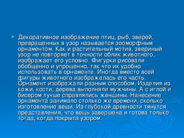 Декоративное изображение птиц, рыб, зверей, превращенных в узор называется зооморфным орнаментом. Как и растительный мотив, звериный узор не повторяет в точности облик животного, изображает его условно. Фигурки рисовали обобщенно и упрощенно, так что их удобно использовать в орнаменте. Иногда вместо всей фигуры животного изображалась его часть. Орнамент изображали разным способом. Изделия из кожи, кости, дерева выполняли мужчины. А с иглой и бисером лучше справлялись женщины. Нанесение орнамента занимало столько же времени, сколько изготовление вещи. Из глубокой древности тянутся представления, что вещь завершена и готова только тогда, когда покрыта узором. 