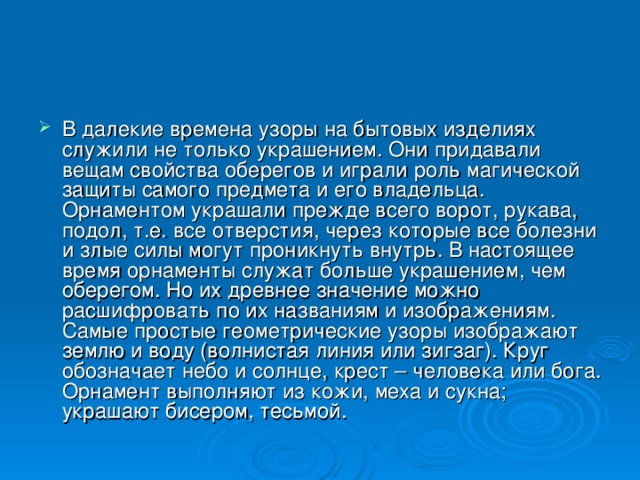В далекие времена узоры на бытовых изделиях служили не только украшением. Они придавали вещам свойства оберегов и играли роль магической защиты самого предмета и его владельца. Орнаментом украшали прежде всего ворот, рукава, подол, т.е. все отверстия, через которые все болезни и злые силы могут проникнуть внутрь. В настоящее время орнаменты служат больше украшением, чем оберегом. Но их древнее значение можно расшифровать по их названиям и изображениям. Самые простые геометрические узоры изображают землю и воду (волнистая линия или зигзаг). Круг обозначает небо и солнце, крест – человека или бога. Орнамент выполняют из кожи, меха и сукна; украшают бисером, тесьмой. 