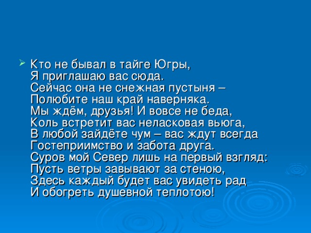 Кто не бывал в тайге Югры,  Я приглашаю вас сюда.  Сейчас она не снежная пустыня –  Полюбите наш край наверняка.  Мы ждём, друзья! И вовсе не беда,  Коль встретит вас неласковая вьюга,  В любой зайдёте чум – вас ждут всегда  Гостеприимство и забота друга.  Суров мой Север лишь на первый взгляд:  Пусть ветры завывают за стеною,  Здесь каждый будет вас увидеть рад  И обогреть душевной теплотою! 