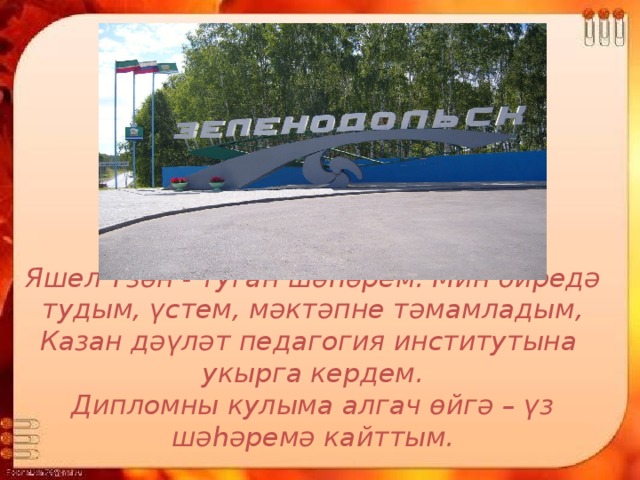 Яшел Үзән - туган шәһәрем. Мин биредә тудым, үстем, мәктәпне тәмамладым, Казан дәүләт педагогия институтына укырга кердем.  Дипломны кулыма алгач өйгә – үз шәһәремә кайттым.  