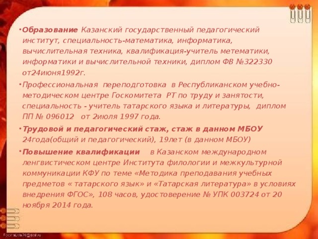   Образование Казанский государственный педагогический институт, специальность-математика, информатика, вычислительная техника, квалификация-учитель метематики, информатики и вычислительной техники, диплом ФВ №322330 от24июня1992г. Профессиональная переподготовка в Республиканском учебно-методическом центре Госкомитета РТ по труду и занятости, специальность - учитель татарского языка и литературы, диплом ПП № 096012 от 2июля 1997 года. Трудовой и педагогический стаж, стаж в данном МБОУ 24года(общий и педагогический), 19лет (в данном МБОУ) Повышение квалификации в Казанском международном ленгвистическом центре Института филологии и межкультурной коммуникации КФУ по теме «Методика преподавания учебных предметов « татарского язык» и «Татарская литература» в условиях внедрения ФГОС», 108 часов, удостоверение № УПК 003724 от 20 ноября 2014 года. 