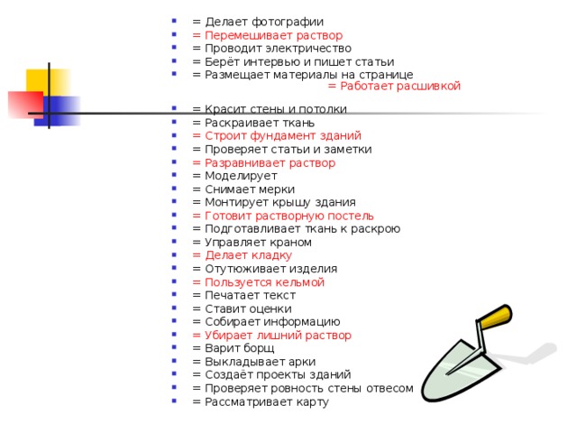 = Делает фотографии    = Перемешивает раствор   = Проводит электричество   = Берёт интервью и пишет статьи   = Размещает материалы на странице   = Работает расшивкой  = Красит стены и потолки   = Раскраивает ткань   = Строит фундамент зданий   = Проверяет статьи и заметки   = Разравнивает раствор  = Моделирует   = Снимает мерки = Монтирует крышу здания   = Готовит растворную постель   = Подготавливает ткань к раскрою   = Управляет краном   = Делает кладку   = Отутюживает изделия   = Пользуется кельмой   = Печатает текст   = Ставит оценки   = Собирает информацию   = Убирает лишний раствор   = Варит борщ   = Выкладывает арки   = Создаёт проекты зданий   = Проверяет ровность стены отвесом = Рассматривает карту     