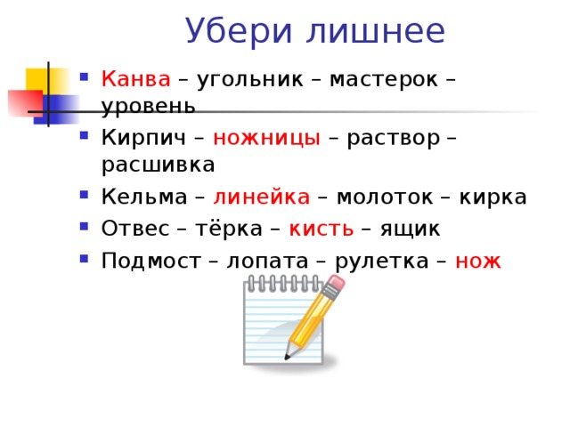 Убери лишнее Канва – угольник – мастерок – уровень Кирпич – ножницы – раствор – расшивка Кельма – линейка – молоток – кирка Отвес – тёрка – кисть – ящик Подмост – лопата – рулетка – нож   