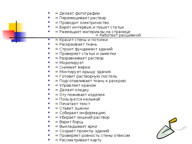 = Делает фотографии    = Перемешивает раствор   = Проводит электричество   = Берёт интервью и пишет статьи   = Размещает материалы на странице  = Работает расшивкой = Красит стены и потолки   = Раскраивает ткань   = Строит фундамент зданий   = Проверяет статьи и заметки   = Разравнивает раствор = Моделирует   = Снимает мерки = Монтирует крышу здания   = Готовит растворную постель   = Подготавливает ткань к раскрою   = Управляет краном   = Делает кладку   = Отутюживает изделия   = Пользуется кельмой   = Печатает текст   = Ставит оценки   = Собирает информацию   = Убирает лишний раствор   = Варит борщ   = Выкладывает арки   = Создаёт проекты зданий   = Проверяет ровность стены отвесом = Рассматривает карту    
