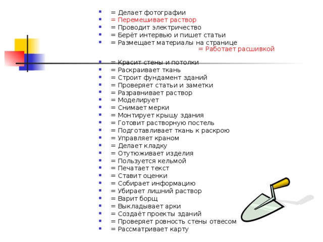 = Делает фотографии    = Перемешивает раствор   = Проводит электричество   = Берёт интервью и пишет статьи   = Размещает материалы на странице   = Работает расшивкой  = Красит стены и потолки   = Раскраивает ткань   = Строит фундамент зданий   = Проверяет статьи и заметки   = Разравнивает раствор = Моделирует   = Снимает мерки = Монтирует крышу здания   = Готовит растворную постель   = Подготавливает ткань к раскрою   = Управляет краном   = Делает кладку   = Отутюживает изделия   = Пользуется кельмой   = Печатает текст   = Ставит оценки   = Собирает информацию   = Убирает лишний раствор   = Варит борщ   = Выкладывает арки   = Создаёт проекты зданий   = Проверяет ровность стены отвесом = Рассматривает карту     
